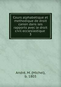 Cours alphabetique et methodique de droit canon dans ses rapports avec le droit civil ecclesiastique .. 3