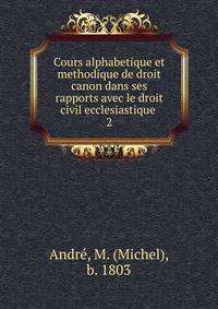Cours alphabetique et methodique de droit canon dans ses rapports avec le droit civil ecclesiastique .. 2
