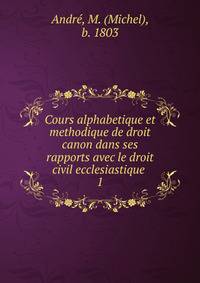Cours alphabetique et methodique de droit canon dans ses rapports avec le droit civil ecclesiastique .. 1