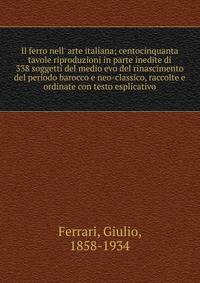 Il ferro nell' arte italiana; centocinquanta tavole riproduzioni in parte inedite di 338 soggetti del medio evo del rinascimento del periodo barocco e neo-classico, raccolte e ordinate con testo esplicativo