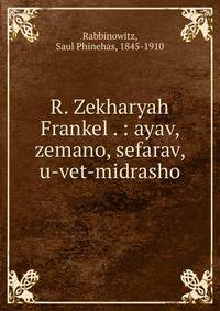 R. Zekharyah Frankel . : ayav, zemano, sefarav, u-vet-midrasho