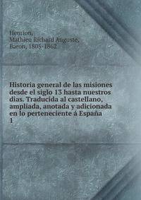 Historia general de las misiones desde el siglo 13 hasta nuestros dias. Traducida al castellano, ampliada, anotada y adicionada en lo perteneciente a Espana