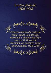 Primeiro roteiro da costa da India, desde Goa at? Dio; narrando a viagem que fez o vice-rei D. Garcia de Noronha, em soccorro desta ultima cidade, 1538-1539