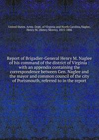 Report of Brigadier-General Henry M. Naglee of his command of the district of Virginia : with an appendix containing the correspondence between Gen. Naglee and the mayor and common council of the city of Portsmouth, referred to in the report