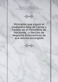 Principios que sigui? el ciudadano Jose de Larrea y Loredo en el Ministerio de Hacienda : y Seccion de Negocios Eclesiasticos de que estuvo encargado