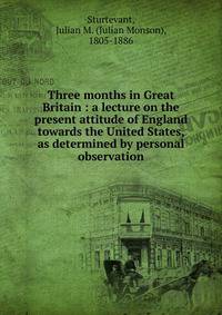 Three months in Great Britain : a lecture on the present attitude of England towards the United States, as determined by personal observation