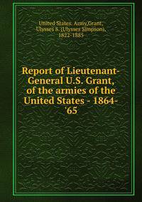 Report of Lieutenant-General U.S. Grant, of the armies of the United States - 1864-'65