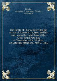 The Battle of Chancellorsville; the attack of Stonewall Jackson and his army upon the right flank of the Army of the Potomac at Chancellorsville, Virginia, on Saturday afternoon, May 2, 1863