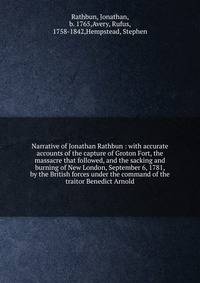 Narrative of Jonathan Rathbun : with accurate accounts of the capture of Groton Fort, the massacre that followed, and the sacking and burning of New London, September 6, 1781, by the British forces under the command of the traitor Benedict Arnold