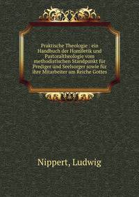 Praktische Theologie : ein Handbuch der Homiletik und Pastoraltheologie vom methodistischen Standpunkt f?r Prediger und Seelsorger sowie f?r ihre Mitarbeiter am Reiche Gottes