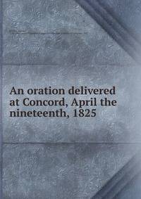 An oration delivered at Concord, April the nineteenth, 1825