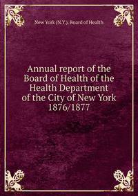 Annual report of the Board of Health of the Health Department of the City of New York. 1876/1877