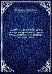 Proceedings at the twenty-third annual Lincoln dinner of the Republican Club of the City of New York : held at the Waldorf-Astoria, Friday, February 12th, 1909, celebrating the one hundredth anniversary of the birth of Abraham Lincoln