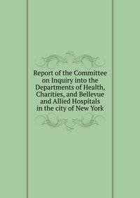 Report of the Committee on Inquiry into the Departments of Health, Charities, and Bellevue and Allied Hospitals in the city of New York