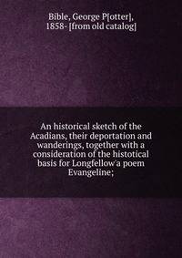 An historical sketch of the Acadians, their deportation and wanderings, together with a consideration of the histotical basis for Longfellow'a poem Evangeline;