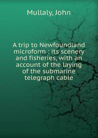 A trip to Newfoundland microform : its scenery and fisheries, with an account of the laying of the submarine telegraph cable
