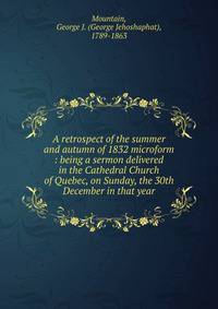 A retrospect of the summer and autumn of 1832 microform : being a sermon delivered in the Cathedral Church of Quebec, on Sunday, the 30th December in that year