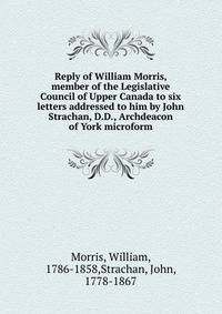 Reply of William Morris, member of the Legislative Council of Upper Canada to six letters addressed to him by John Strachan, D.D., Archdeacon of York microform