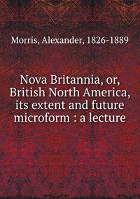 Nova Britannia, or, British North America, its extent and future microform : a lecture
