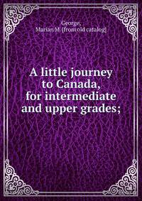 A little journey to Canada, for intermediate and upper grades;