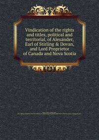 Vindication of the rights and titles, political and territorial, of Alexander, Earl of Stirling &amp; Dovan, and Lord Proprietor of Canada and Nova Scotia