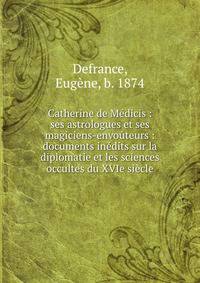 Catherine de M?dicis : ses astrologues et ses magiciens-envo?teurs : documents in?dits sur la diplomatie et les sciences occultes du XVIe si?cle