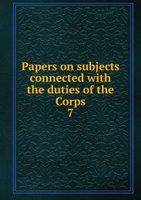 Papers on subjects connected with the duties of the Corps. 7