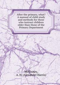 After the primary, what? A manual of child study and methods for those who instruct children older than those of the Primary Department