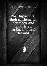 The Huguenots : their settlements, churches, and industries, in England and Ireland