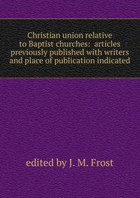 Christian union relative to Baptist churches: articles previously published with writers and place of publication indicated