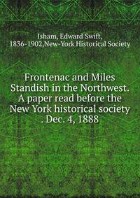 Frontenac and Miles Standish in the Northwest. A paper read before the New York historical society . Dec. 4, 1888
