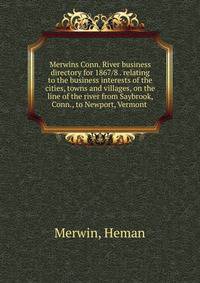 Merwins Conn. River business directory for 1867/8 . relating to the business interests of the cities, towns and villages, on the line of the river from Saybrook, Conn., to Newport, Vermont