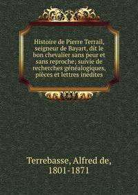 Histoire de Pierre Terrail, seigneur de Bayart, dit le bon chevalier sans peur et sans reproche; suivie de recherches g?n?alogiques, pi?ces et lettres in?dites