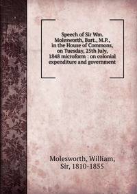 Speech of Sir Wm. Molesworth, Bart., M.P., in the House of Commons, on Tuesday, 25th July, 1848 microform : on colonial expenditure and government