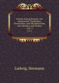Johann Georg Kastner; ein elsssischer Tondichter, Theoretiker, und Musikforscher, sein Werden und Wirken. 2 pt. 2