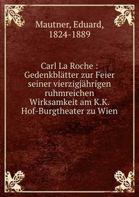 Carl La Roche : Gedenkbl?tter zur Feier seiner vierzigj?hrigen ruhmreichen Wirksamkeit am K.K. Hof-Burgtheater zu Wien