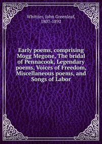 Early poems, comprising Mogg Megone, The bridal of Pennacook, Legendary poems, Voices of Freedom, Miscellaneous poems, and Songs of Labor