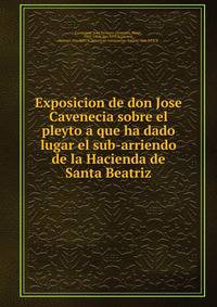 Exposicion de don Jose Cavenecia sobre el pleyto a que ha dado lugar el sub-arriendo de la Hacienda de Santa Beatriz