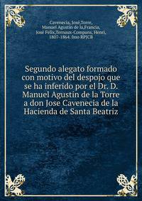 Segundo alegato formado con motivo del despojo que se ha inferido por el Dr. D. Manuel Agustin de la Torre a don Jose Cavenecia de la Hacienda de Santa Beatriz