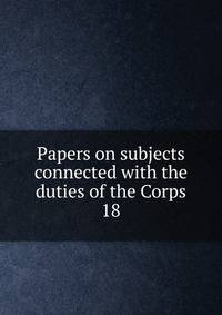 Papers on subjects connected with the duties of the Corps. 18