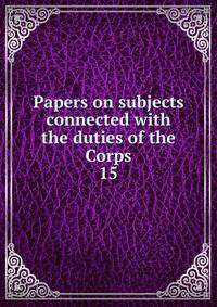 Papers on subjects connected with the duties of the Corps. 15