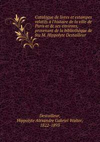 Catalogue de livres et estampes relatifs ? l'histoire de la ville de Paris et de ses environs, provenant de la biblioth?que de feu M. Hippolyte Destailleur