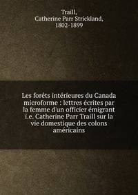Les for?ts int?rieures du Canada microforme : lettres ?crites par la femme d'un officier ?migrant i.e. Catherine Parr Traill sur la vie domestique des colons am?ricains
