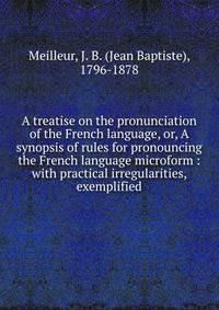 A treatise on the pronunciation of the French language, or, A synopsis of rules for pronouncing the French language microform : with practical irregularities, exemplified