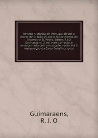 Revista hist?rica de Portugal, desde a morte de D. Jo?o VI, at? o fallecimento do Imperador D. Pedro. Editor: R.J.O. Guimaraens. 2. ed. mais correcta, e acrescentada com um supplemento at? ? restaura??o da Carta Constitucional