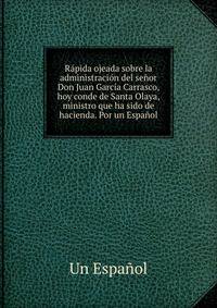 Rapida ojeada sobre la administracion del senor Don Juan Garcia Carrasco, hoy conde de Santa Olaya, ministro que ha sido de hacienda. Por un Espanol