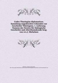 Codex Thuringiae diplomaticus. Sammlung ungedruckter Urkunden zur Geschichte Thuringens. 1. Lieferung. Namens des Vereins fur thuingische Geschichte und Alterthumskunde hrsg. von A.L.J. Michelsen