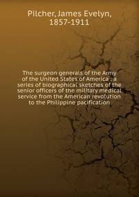 The surgeon generals of the Army of the United States of America : a series of biographical sketches of the senior officers of the military medical service from the American revolution to the Philippine pacification
