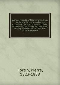 Annual reports of Pierre Fortin, Esq., magistrate, in command of the expedition for the protection of the fisheries in the Gulf of St. Lawrence, during the seasons of 1861 and 1862 microform