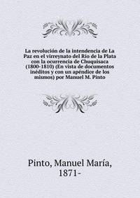 La revolucion de la intendencia de La Paz en el virreynato del Rio de la Plata con la ocurrencia de Chuquisaca (1800-1810) (En vista de documentos ineditos y con un apendice de los mismos) por Manuel M. Pinto